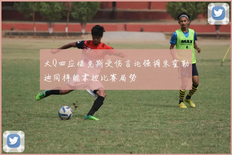 大Q回应福克斯受伤言论强调朱霍勒迪同样能掌控比赛局势
