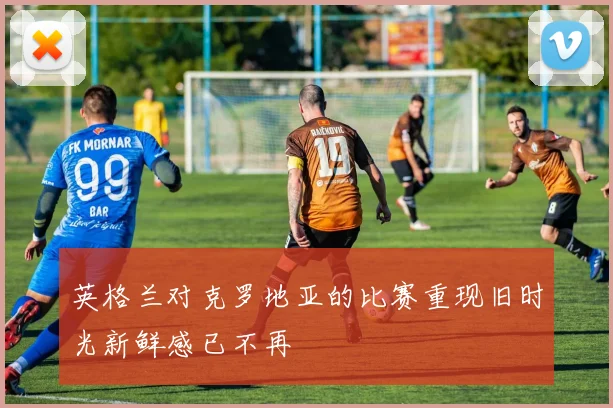英格兰对克罗地亚的比赛重现旧时光新鲜感已不再