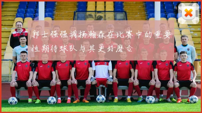 郭士强强调杨瀚森在比赛中的重要性期待球队与其更好磨合