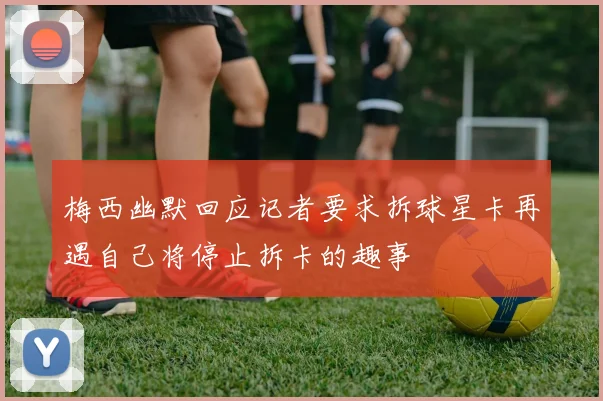 梅西幽默回应记者要求拆球星卡再遇自己将停止拆卡的趣事