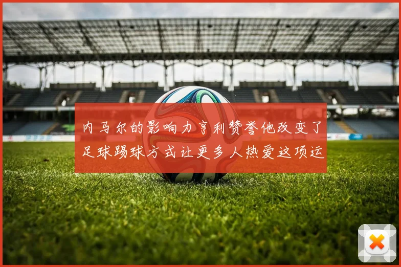 内马尔的影响力亨利赞誉他改变了足球踢球方式让更多人热爱这项运动