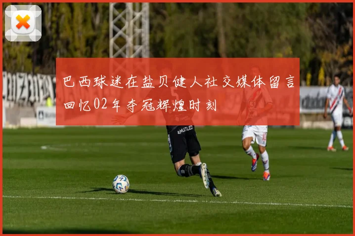 巴西球迷在盐贝健人社交媒体留言回忆02年夺冠辉煌时刻