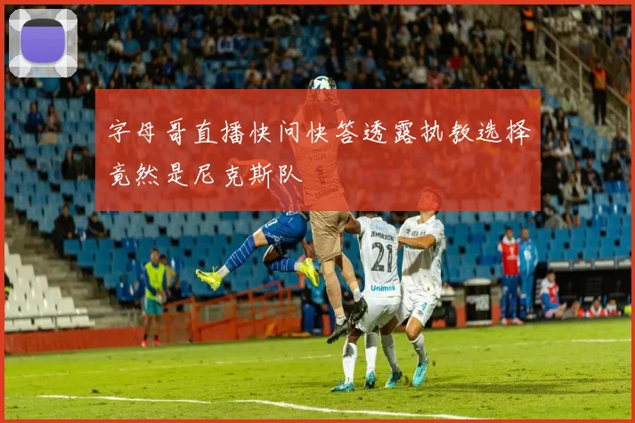 字母哥直播快问快答透露执教选择竟然是尼克斯队