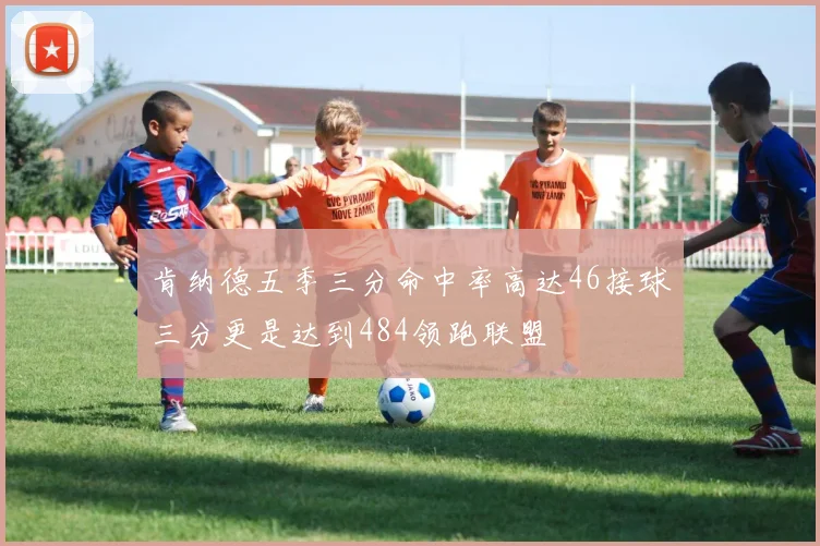 肯纳德五季三分命中率高达46接球三分更是达到484领跑联盟