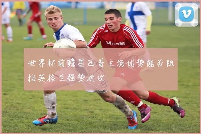 世界杯前瞻墨西哥主场优势能否阻挡英格兰强势进攻