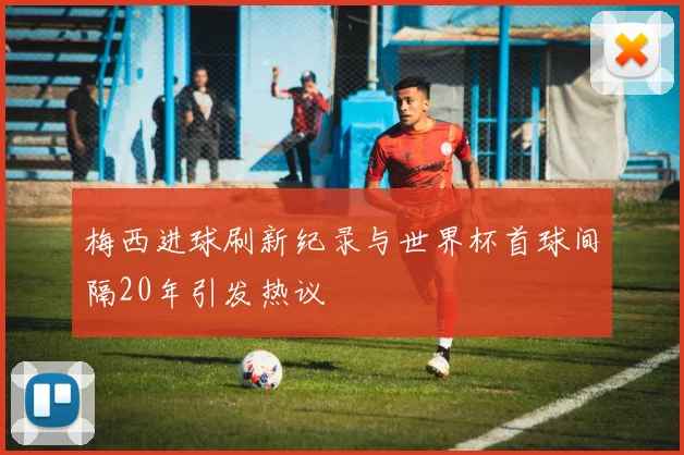 梅西进球刷新纪录与世界杯首球间隔20年引发热议