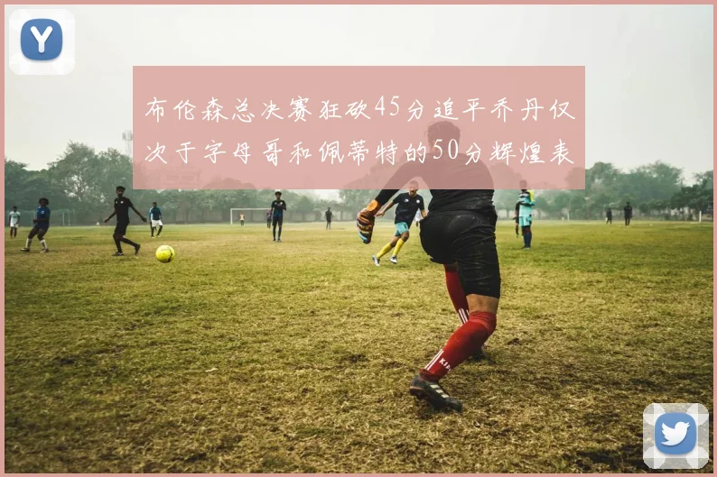 布伦森总决赛狂砍45分追平乔丹仅次于字母哥和佩蒂特的50分辉煌表现