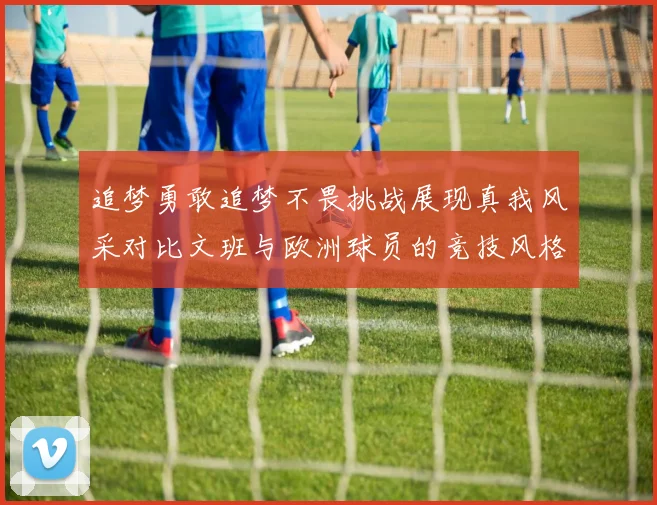 追梦勇敢追梦不畏挑战展现真我风采对比文班与欧洲球员的竞技风格