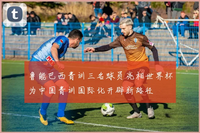 鲁能巴西青训三名球员亮相世界杯为中国青训国际化开辟新路径