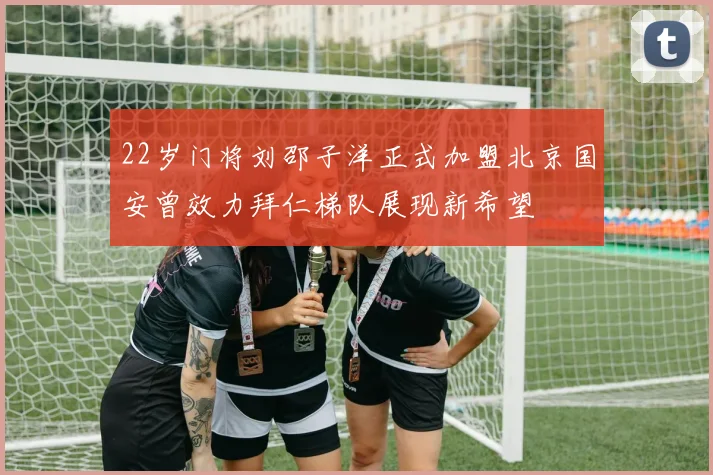 22岁门将刘邵子洋正式加盟北京国安曾效力拜仁梯队展现新希望